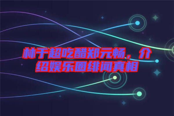 林于超吃醋鄭元暢，介紹娛樂圈緋聞真相