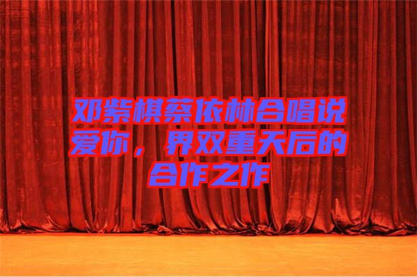 鄧紫棋蔡依林合唱說愛你，界雙重天后的合作之作