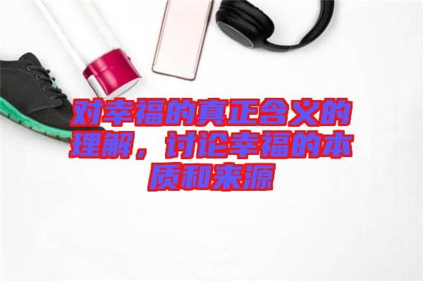 對幸福的真正含義的理解，討論幸福的本質和來源