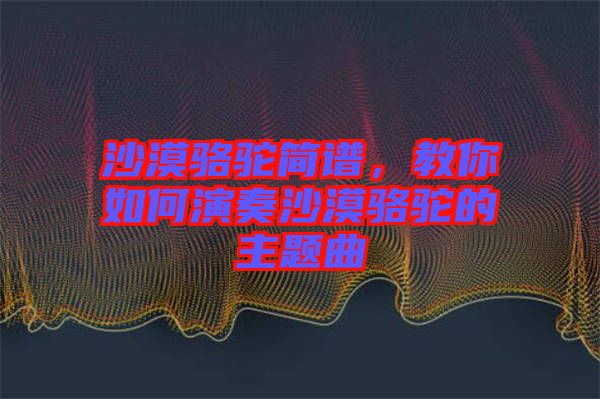 沙漠駱駝簡譜，教你如何演奏沙漠駱駝的主題曲