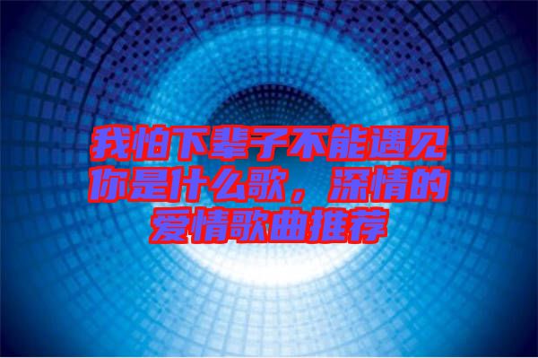 我怕下輩子不能遇見你是什么歌，深情的愛情歌曲推薦