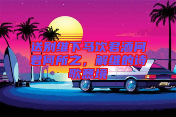 送別維下馬飲君酒問君何所之，解維的詩歌意境