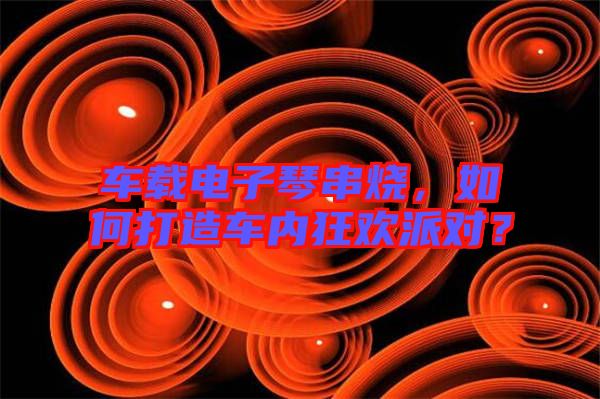 車載電子琴串燒，如何打造車內狂歡派對？