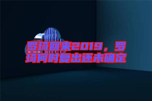 羅琦回來2019，羅琦何時復出還未確定