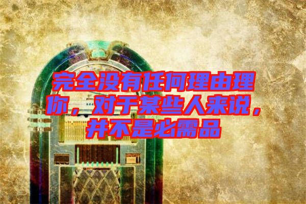 完全沒有任何理由理你，對于某些人來說，并不是必需品