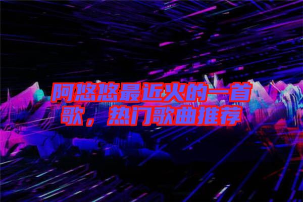 阿悠悠最近火的一首歌，熱門歌曲推薦