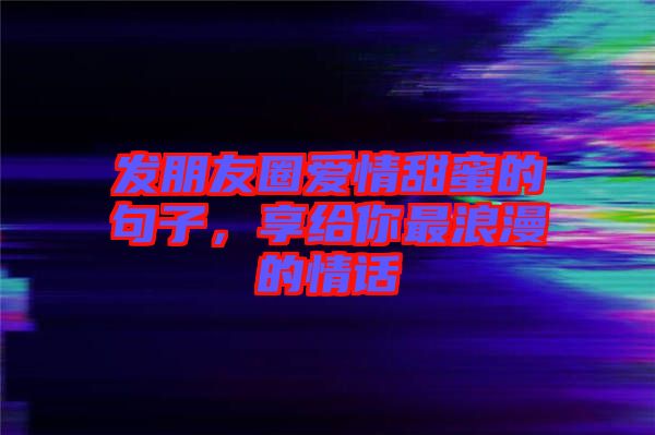 發朋友圈愛情甜蜜的句子，享給你最浪漫的情話