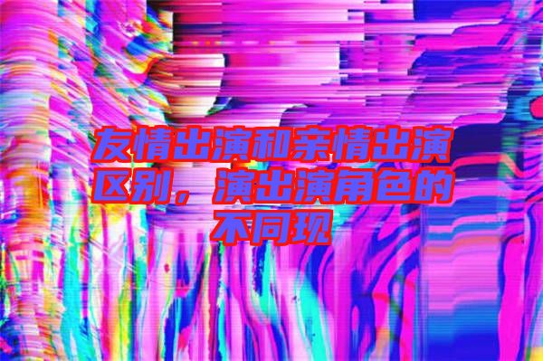 友情出演和親情出演區(qū)別，演出演角色的不同現(xiàn)