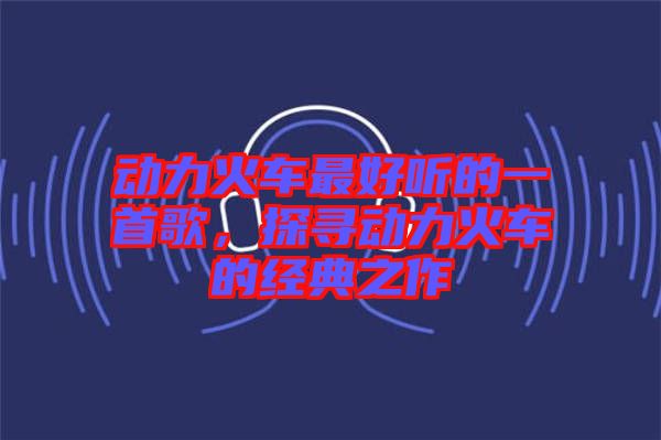 動力火車最好聽的一首歌，探尋動力火車的經(jīng)典之作