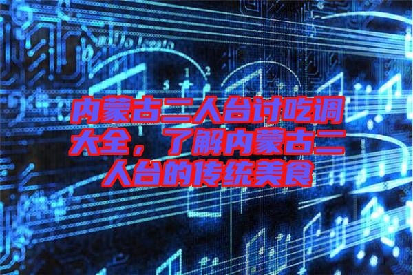 內蒙古二人臺討吃調大全，了解內蒙古二人臺的傳統(tǒng)美食