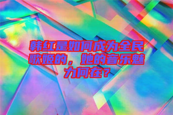 韓紅是如何成為全民歌姬的，她的音樂魅力何在？