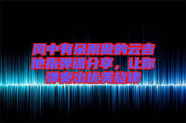 風(fēng)中有朵雨做的云吉他指彈譜分享，讓你彈奏出優(yōu)美旋律