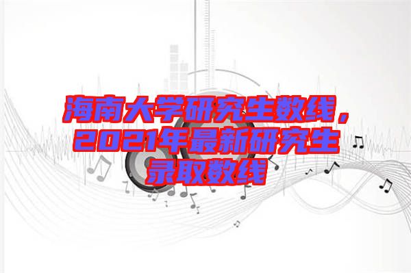 海南大學研究生數線，2021年最新研究生錄取數線