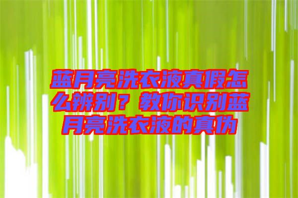藍月亮洗衣液真假怎么辨別？教你識別藍月亮洗衣液的真偽