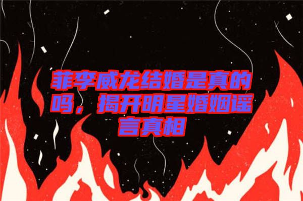 菲李威龍結婚是真的嗎，揭開明星婚姻謠言真相
