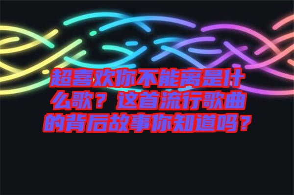 超喜歡你不能離是什么歌？這首流行歌曲的背后故事你知道嗎？