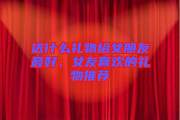 送什么禮物給女朋友最好，女友喜歡的禮物推薦
