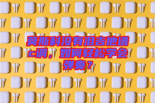 莫斯科沒有淚吉他譜c調(diào)，如何輕松學(xué)會(huì)彈奏？