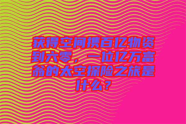 獲得空間攜百億物資到六零，一位億萬富翁的太空探險之旅是什么？