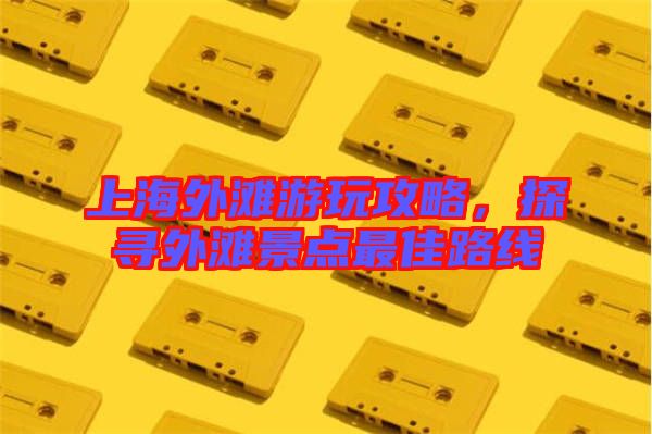 上海外灘游玩攻略，探尋外灘景點最佳路線