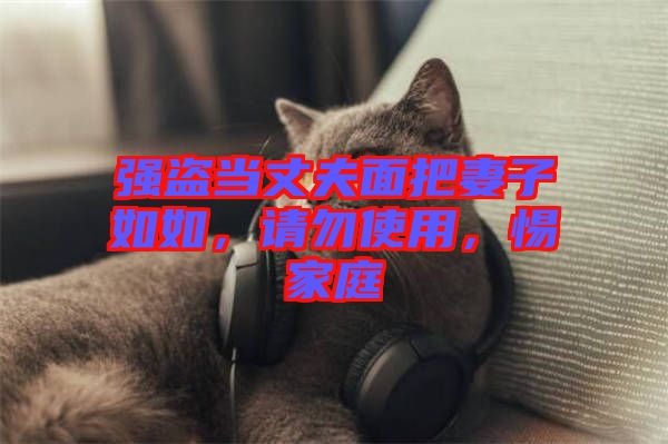 強(qiáng)盜當(dāng)丈夫面把妻子如如，請勿使用，惕家庭