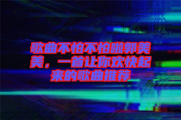 歌曲不怕不怕啦郭美美，一首讓你歡快起來的歌曲推薦