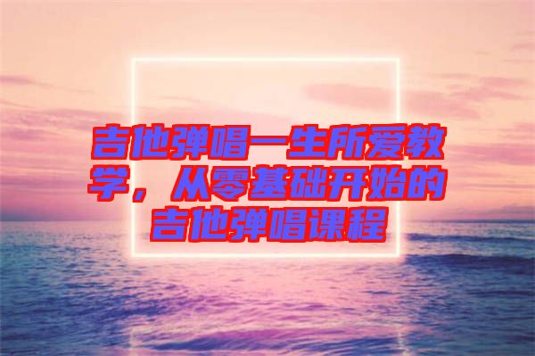 吉他彈唱一生所愛教學(xué)，從零基礎(chǔ)開始的吉他彈唱課程