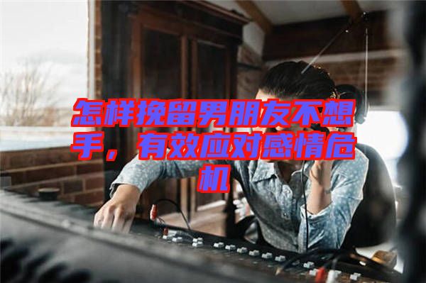 怎樣挽留男朋友不想手，有效應對感情危機
