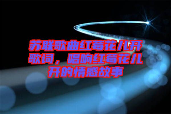 蘇聯歌曲紅莓花兒開歌詞，唱響紅莓花兒開的情感故事