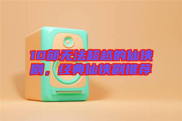 10部無法超越的仙俠劇，經典仙俠劇推薦