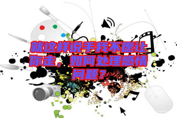 就這樣說手我不愿讓你走，如何處理感情問題？