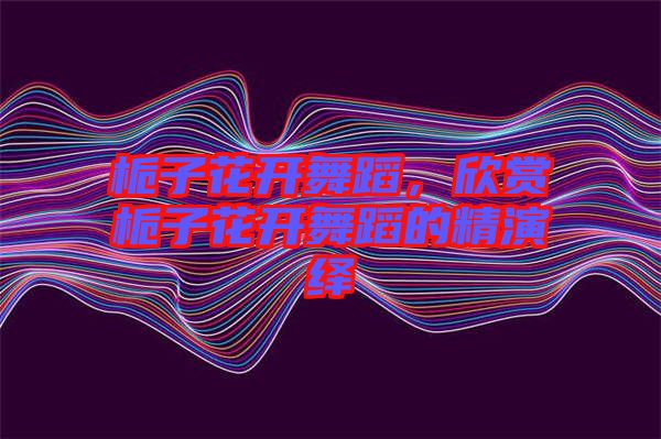 梔子花開(kāi)舞蹈，欣賞梔子花開(kāi)舞蹈的精演繹