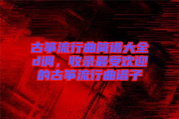 古箏流行曲簡譜大全d調，收錄最受歡迎的古箏流行曲譜子