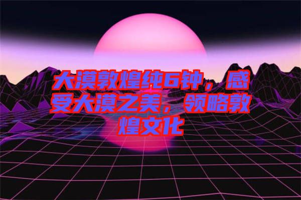 大漠敦煌純6鐘，感受大漠之美，領(lǐng)略敦煌文化