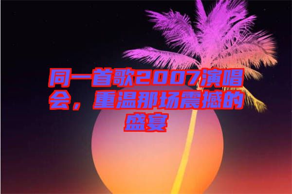同一首歌2007演唱會，重溫那場震撼的盛宴