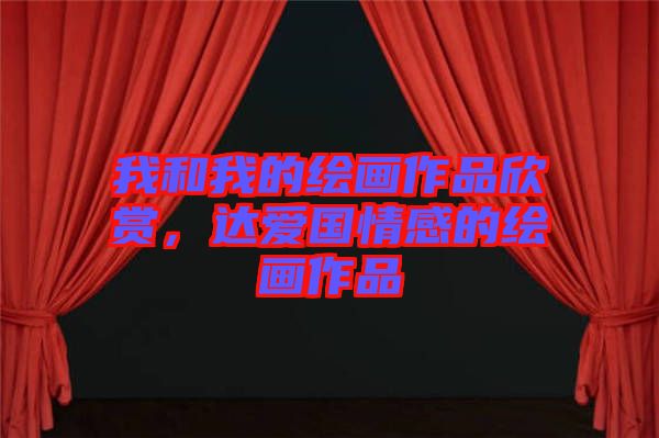 我和我的繪畫作品欣賞，達愛國情感的繪畫作品