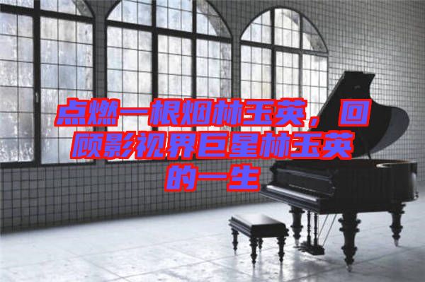 點燃一根煙林玉英，回顧影視界巨星林玉英的一生