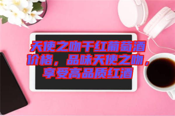 天使之吻干紅葡萄酒價(jià)格，品味天使之吻，享受高品質(zhì)紅酒