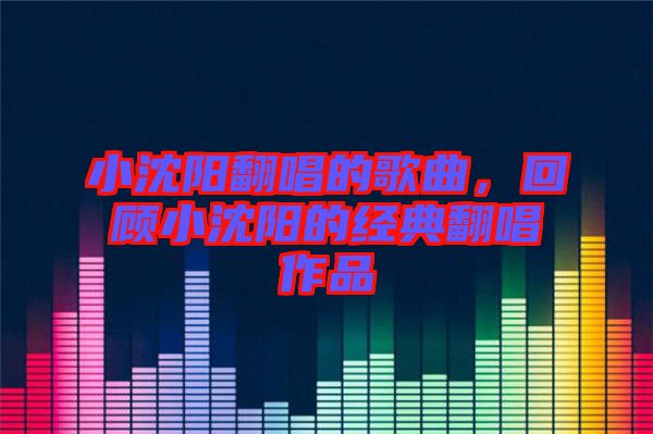 小沈陽翻唱的歌曲，回顧小沈陽的經典翻唱作品