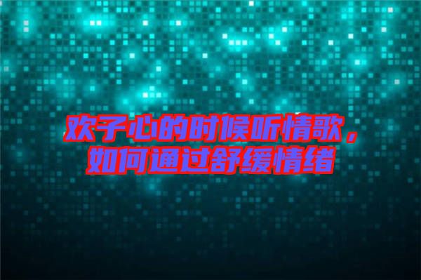 歡子心的時候聽情歌，如何通過舒緩情緒