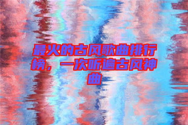 最火的古風(fēng)歌曲排行榜，一次聽遍古風(fēng)神曲