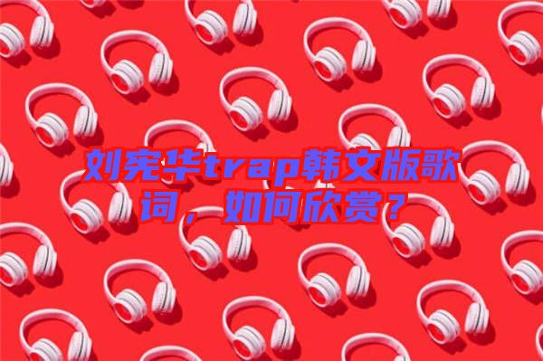 劉憲華trap韓文版歌詞，如何欣賞？