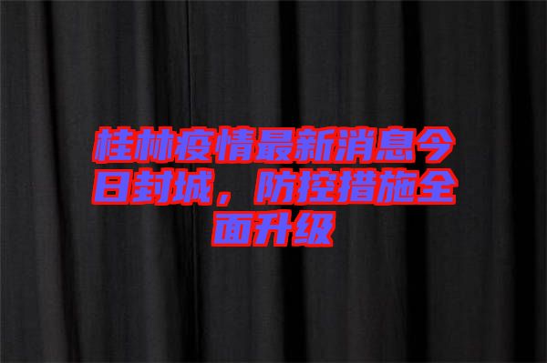 桂林疫情最新消息今日封城，防控措施全面升級