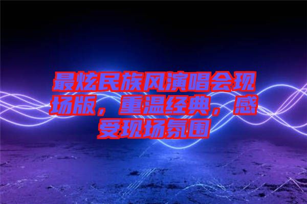 最炫民族風(fēng)演唱會現(xiàn)場版，重溫經(jīng)典，感受現(xiàn)場氛圍