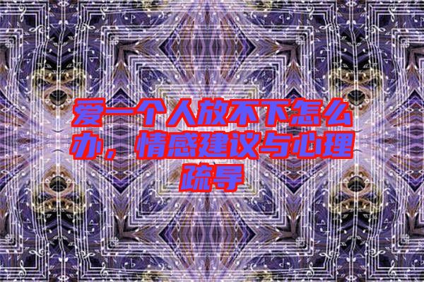 愛(ài)一個(gè)人放不下怎么辦，情感建議與心理疏導(dǎo)