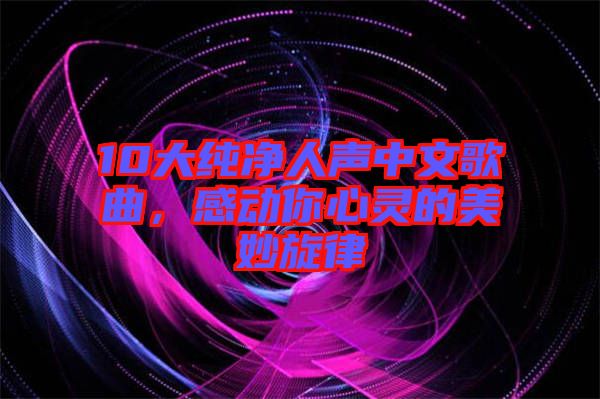 10大純凈人聲中文歌曲，感動你心靈的美妙旋律