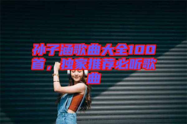 孫子涵歌曲大全100首，獨家推薦必聽歌曲