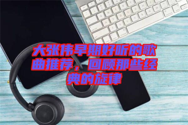大張偉早期好聽(tīng)的歌曲推薦，回顧那些經(jīng)典的旋律