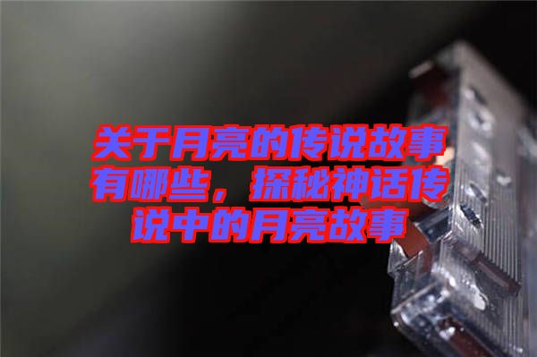 關于月亮的傳說故事有哪些，探秘神話傳說中的月亮故事