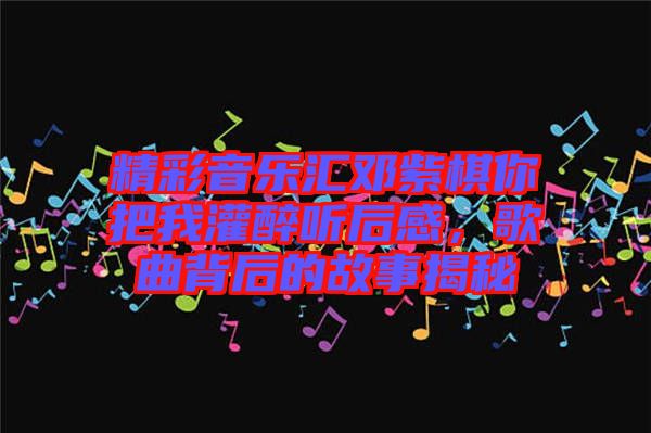 精彩音樂匯鄧紫棋你把我灌醉聽后感，歌曲背后的故事揭秘